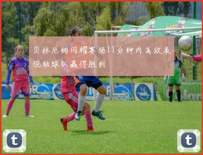 贝林厄姆闪耀赛场11分钟内高效表现助球队赢得胜利