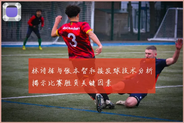 林诗栋与张本智和接发球技术分析揭示比赛胜负关键因素