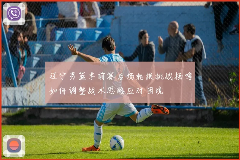 辽宁男篮季前赛后场轮换挑战杨鸣如何调整战术思路应对困境